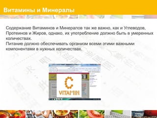 Витамины и Минералы

Содержание Витаминов и Минералов так же важно, как и Углеводов,
Протеинов и Жиров, однако, их употребление должно быть в умеренных
количествах.
Питание должно обеспечивать организм всеми этими важными
компонентами в нужных количествах.
 