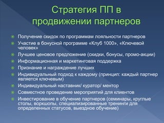  Получение скидок по программам лояльности партнеров
 Участие в бонусной программе «Клуб 1000», «Ключевой
человек»
 Лучшее ценовое предложение (скидки, бонусы, промо-акции)
 Информационная и маркетинговая поддержка
 Признание и награждение лучших
 Индивидуальный подход к каждому (принцип: каждый партнер
является ключевым)
 Индивидуальный наставник/ куратор/ ментор
 Совместное проведение мероприятий для клиентов
 Инвестирование в обучение партнеров (семинары, круглые
столы, воркшопы, специализированные тренинги для
определенных статусов, выездное обучение)
 