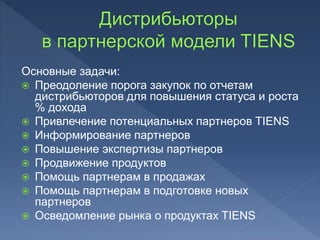 Основные задачи:
 Преодоление порога закупок по отчетам
дистрибьюторов для повышения статуса и роста
% дохода
 Привлечение потенциальных партнеров TIENS
 Информирование партнеров
 Повышение экспертизы партнеров
 Продвижение продуктов
 Помощь партнерам в продажах
 Помощь партнерам в подготовке новых
партнеров
 Осведомление рынка о продуктах TIENS
 