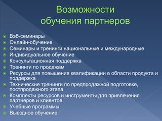  Вэб-семинары
 Онлайн-обучение
 Семинары и тренинги национальные и международные
 Индивидуальное обучение
 Консультационная поддержка
 Тренинги по продажам
 Ресурсы для повышения квалификации в области продукта и
поддержка
 Технические тренинги по предпродажной подготовке,
постпродажного этапа
 Комплекты ресурсов и инструменты для привлечения
партнеров и клиентов
 Учебные программы
 Выездное обучение
 