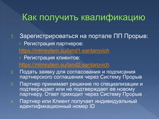 1. Зарегистрироваться на портале ПП Прорыв:
› Регистрация партнеров:
https://mlmsytem.su/land1-santarovich
› Регистрация клиентов:
https://mlmsytem.su/land2-santarovich
2. Подать заявку для согласования и подписания
партнерского соглашения через Систему Прорыв
3. Партнер принимает решение по специализации и
подтверждает или не подтверждает ее новому
партнеру. Ответ приходит через Систему Прорыв
4. Партнер или Клиент получает индивидуальный
идентификационный номер ID
 