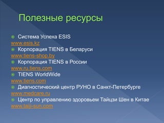  Система Успеха ESIS
www.esis.kz
 Корпорация TIENS в Беларуси
www.tiens-shop.by
 Корпорация TIENS в России
www.ru.tiens.com
 TIENS WorldWide
www.tiens.com
 Диагностический центр РУНО в Санкт-Петербурге
www.medcare.ru
 Центр по управлению здоровьем Тайцзи Шен в Китае
www.taiji-sun.com
 