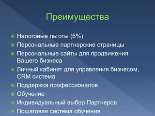  Налоговые льготы (6%)
 Персональные партнерские страницы
 Персональные сайты для продвижения
Вашего бизнеса
 Личный кабинет для управления бизнесом,
CRM система
 Поддержка профессионалов
 Обучение
 Индивидуальный выбор Партнеров
 Пошаговая система обучения
 