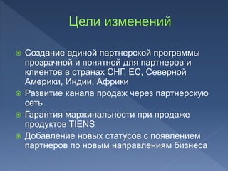  Создание единой партнерской программы
прозрачной и понятной для партнеров и
клиентов в странах СНГ, ЕС, Северной
Америки, Индии, Африки
 Развитие канала продаж через партнерскую
сеть
 Гарантия маржинальности при продаже
продуктов TIENS
 Добавление новых статусов с появлением
партнеров по новым направлениям бизнеса
 