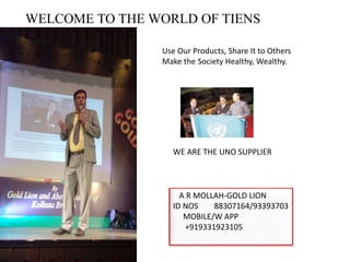 WELCOME TO THE WORLD OF TIENS
Use Our Products, Share It to Others
Make the Society Healthy, Wealthy.
WE ARE THE UNO SUPPLIER
A R MOLLAH-GOLD LION
ID NOS 88307164/93393703
MOBILE/W APP
+919331923105
 