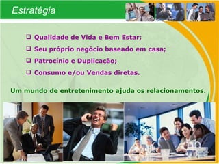 Estratégia Qualidade de Vida e Bem Estar; Seu próprio negócio baseado em casa; Patrocínio e Duplicação; Consumo e/ou Vendas diretas. Um mundo de entretenimento ajuda os relacionamentos. 