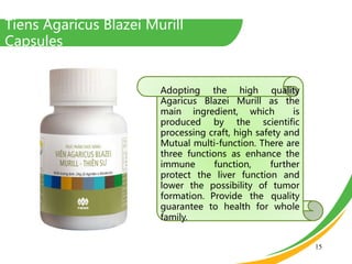 Tiens Agaricus Blazei Murill
Capsules
15
Adopting the high quality
Agaricus Blazei Murill as the
main ingredient, which is
produced by the scientific
processing craft, high safety and
Mutual multi-function. There are
three functions as enhance the
immune function, further
protect the liver function and
lower the possibility of tumor
formation. Provide the quality
guarantee to health for whole
family.
 