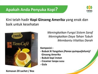 Apakah Anda Penyuka Kopi?
Kini telah hadir Kopi Ginseng Amerika yang enak dan
baik untuk kesehatan
Meningkatkan Fungsi Sistem Saraf
Meningkatkan Daya Tahan Tubuh
Membantu Vitalitas Darah
Komposisi :
- Bubuk Xi Yangshen (Panax quinquefolium)/
Ginseng Amerika
- Bubuk kopi instan
- Creamer tanpa susu
- Gula
Kemasan 20 sachet / Box
 