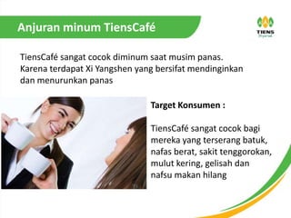 Anjuran minum TiensCafé
TiensCafé sangat cocok diminum saat musim panas.
Karena terdapat Xi Yangshen yang bersifat mendinginkan
dan menurunkan panas
Target Konsumen :
TiensCafé sangat cocok bagi
mereka yang terserang batuk,
nafas berat, sakit tenggorokan,
mulut kering, gelisah dan
nafsu makan hilang
 