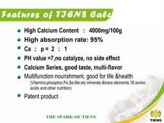 Features of TIENS Calcium:
    High Calcium Content : 4000mg/100g
    High absorption rate: 95%
    Ca ： p = 2 ： 1
    PH value =7,no catalyze, no side effect
    Calcium Series, good taste, multi-flavor
    Multifunction nourishment, good for life &health
      (Vitamins,phosphor,Fe,Se,Me,etc minerals &trace elements,18 amino
      acids and other nutrition)
    Patent product
 