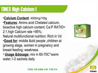 TINES High Calcium I
 •Calcium Content: 4000mg/100g
 •Features: Amino acid Chelated calcium,
 bioactive high calcium content; Ca:P RATIO=
 2:1,high Calcium rate =95%;
 Natural multifunctional nutrition; Rich in Vd
 •Good for: middle &old people ,children at
 growing stage, women in pregnancy and
 breast feeding; weakness
 • Usage &dosage: mix in 60-70C°warm
 water,1-2 sachets daily
 