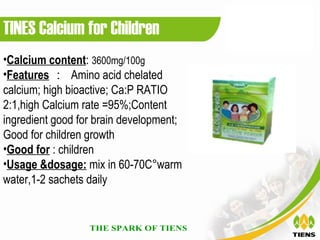 TINES Calcium for Children
•Calcium content: 3600mg/100g
•Features ： Amino acid chelated
calcium; high bioactive; Ca:P RATIO
2:1,high Calcium rate =95%;Content
ingredient good for brain development;
Good for children growth
•Good for : children
•Usage &dosage: mix in 60-70C°warm
water,1-2 sachets daily
 