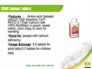 TIENS Calcium Tablets
    •Features ： Amino acid chelated
    calcium; high bioactive; Ca:P
    RATIO 2:1,high Calcium rate
    =95%;Multifavor in peach, sweet
    melon, coco ;Easy to carry for
    traveling
    •Good for :people with calcium
    deficiency
    •Usage &dosage: 3-5 tablets for
    adult daily;2-3 tablets for children
    daily
 