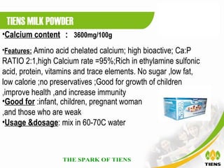 TIENS MILK POWDER
•Calcium content ： 3600mg/100g
•Features: Amino acid chelated calcium; high bioactive; Ca:P
RATIO 2:1,high Calcium rate =95%;Rich in ethylamine sulfonic
acid, protein, vitamins and trace elements. No sugar ,low fat,
low calorie ;no preservatives ;Good for growth of children
,improve health ,and increase immunity
•Good for :infant, children, pregnant woman
,and those who are weak
•Usage &dosage: mix in 60-70C water
 