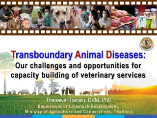 Transboundary Animal Diseases:
Our challenges and opportunities for
capacity building of veterinary services
Thanawat Tiensin, DVM, PhD
Department of Livestock Development,
Ministry of Agriculture and Cooperatives, Thailand
 