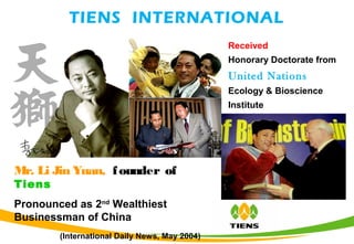 TIENS INTERNATIONAL
Mr. Li Jin Yuan, founder of
Tiens
Pronounced as 2nd
Wealthiest
Businessman of China
(International Daily News, May 2004)
Received
Honorary Doctorate from
United Nations
Ecology & Bioscience
Institute
 