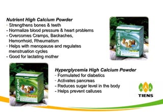 Nutrient High Calcium PowderNutrient High Calcium Powder
- Strengthens bones & teethStrengthens bones & teeth
- Normalize blood pressure & heart problems- Normalize blood pressure & heart problems
- Overcomes Cramps, Backaches,- Overcomes Cramps, Backaches,
Hemorrhoid, RheumatismHemorrhoid, Rheumatism
- Helps with menopause and regulatesHelps with menopause and regulates
menstruation cyclesmenstruation cycles
- Good for lactating mother- Good for lactating mother
Hyperglycemia High Calcium PowderHyperglycemia High Calcium Powder
- Formulated for diabeticsFormulated for diabetics
- Activates pancreasActivates pancreas
- Reduces sugar level in the body- Reduces sugar level in the body
- Helps prevent calluses- Helps prevent calluses
 