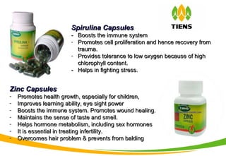 Spirulina CapsulesSpirulina Capsules
-- Boosts the immune systemBoosts the immune system
- Promotes cell proliferation and hence recovery fromPromotes cell proliferation and hence recovery from
trauma.trauma.
- Provides tolerance to low oxygen because of highProvides tolerance to low oxygen because of high
chlorophyll content.chlorophyll content.
-- Helps in fighting stress.Helps in fighting stress.
Zinc CapsulesZinc Capsules
- Promotes health growth, especially for children,Promotes health growth, especially for children,
- Improves learning ability, eye sight powerImproves learning ability, eye sight power
- Boosts the immune system. Promotes wound healing.Boosts the immune system. Promotes wound healing.
- Maintains the sense of taste and smell.Maintains the sense of taste and smell.
- Helps hormone metabolism, including sex hormonesHelps hormone metabolism, including sex hormones
- It is essential in treating infertility.It is essential in treating infertility.
- Overcomes hair problem & prevents from baldingOvercomes hair problem & prevents from balding
 