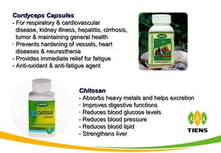ChitosanChitosan
- Absorbs heavy metals and helps excretion- Absorbs heavy metals and helps excretion
- Improves digestive functionsImproves digestive functions
- Reduces blood glucose levelsReduces blood glucose levels
- Reduces blood pressure- Reduces blood pressure
- Reduces blood lipid- Reduces blood lipid
- Strengthens liver- Strengthens liver
Cordyceps CapsulesCordyceps Capsules
- For respiratory & cardiovascular- For respiratory & cardiovascular
disease, kidney illness, hepatitis, cirrhosis,disease, kidney illness, hepatitis, cirrhosis,
tumor & maintaining general healthtumor & maintaining general health
- Prevents hardening of vessels, heartPrevents hardening of vessels, heart
diseases & neurastheniadiseases & neurasthenia
- Provides immediate relief for fatigue- Provides immediate relief for fatigue
- Anti-oxidant & anti-fatigue agent- Anti-oxidant & anti-fatigue agent
 