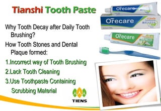 Why Tooth Decay after Daily ToothWhy Tooth Decay after Daily Tooth
Brushing?Brushing?
How Tooth Stones and DentalHow Tooth Stones and Dental
Plaque formed:Plaque formed:
1.Incorrect way of Tooth Brushing1.Incorrect way of Tooth Brushing
2.Lack Tooth Cleaning2.Lack Tooth Cleaning
3.Use Toothpaste Containing3.Use Toothpaste Containing
Scrubbing MaterialScrubbing Material
 