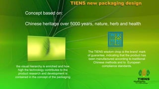 TIENS new packaging design

       Concept based on:

       Chinese heritage over 5000 years, nature, herb and health




                                                  The TIENS wisdom chop is the brand’ mark
                                                  of guarantee, indicating that the product has
                                                   been manufactured according to traditional
                                                      Chinese methods and to European
 the visual hierarchy is enriched and how                   compliance standards.
   high the technology contributes to the
   product research and development is
contained in the concept of the packaging
 