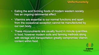 Unfortunately


• Eating the acid forming foods of modern western society
  has an ongoing detrimental effect.
• Vitamins are essential to our normal functions and apart
  from the occasional exception cannot be manufactured by
  our own body.
• These micronutrients are usually found in minute quantities
  in food; however modern soils and farming methods along
  with storage and transportation greatly compromise vitamin
  content within food.
 