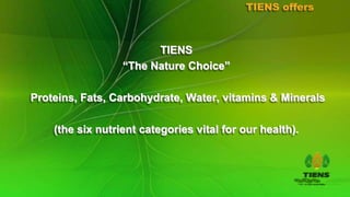 TIENS offers



                        TIENS
                  “The Nature Choice”

Proteins, Fats, Carbohydrate, Water, vitamins & Minerals

    (the six nutrient categories vital for our health).
 