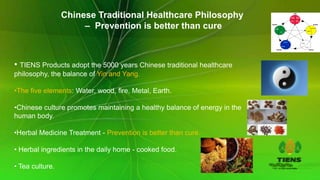 Chinese Traditional Healthcare Philosophy
                      – Prevention is better than cure



• TIENS Products adopt the 5000 years Chinese traditional healthcare
philosophy, the balance of Yin and Yang.

•The five elements: Water, wood, fire, Metal, Earth.

•Chinese culture promotes maintaining a healthy balance of energy in the
human body.

•Herbal Medicine Treatment - Prevention is better than cure.

• Herbal ingredients in the daily home - cooked food.

• Tea culture.
 
