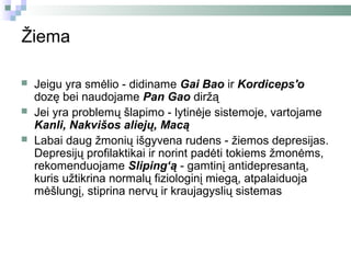 Žiema

   Jeigu yra smėlio - didiname Gai Bao ir Kordiceps'o
    dozę bei naudojame Pan Gao diržą
   Jei yra problemų šlapimo - lytinėje sistemoje, vartojame
    Kanli, Nakvišos aliejų, Macą
   Labai daug žmonių išgyvena rudens - žiemos depresijas.
    Depresijų profilaktikai ir norint padėti tokiems žmonėms,
    rekomenduojame Sliping‘ą - gamtinį antidepresantą,
    kuris užtikrina normalų fiziologinį miegą, atpalaiduoja
    mėšlungį, stiprina nervų ir kraujagyslių sistemas
 