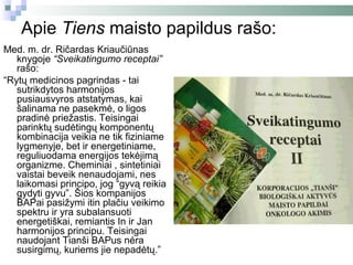 Apie Tiens maisto papildus rašo:
Med. m. dr. Ričardas Kriaučiūnas
   knygoje “Sveikatingumo receptai”
   rašo:
“Rytų medicinos pagrindas - tai
   sutrikdytos harmonijos
   pusiausvyros atstatymas, kai
   šalinama ne pasekmė, o ligos
   pradinė priežastis. Teisingai
   parinktų sudėtingų komponentų
   kombinacija veikia ne tik fiziniame
   lygmenyje, bet ir energetiniame,
   reguliuodama energijos tekėjimą
   organizme. Cheminiai , sintetiniai
   vaistai beveik nenaudojami, nes
   laikomasi principo, jog “gyvą reikia
   gydyti gyvu”. Šios kompanijos
   BAPai pasižymi itin plačiu veikimo
   spektru ir yra subalansuoti
   energetiškai, remiantis In ir Jan
   harmonijos principu. Teisingai
   naudojant Tianši BAPus nėra
   susirgimų, kuriems jie nepadėtų.”
 