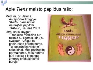 Apie Tiens maisto papildus rašo:
Med. m. dr. Jelena
   Astapionok knygoje
   “Kodėl Jums būtini
   natūralieji papildai
   TIANŠI”, Kaunas 2003
Ištrauka iš knygos:
   “Tradicinė medicina turi
   reikalą su ligomis, kinų su
   sveikata. “Jeigu Tu
   pasiruošęs permainoms,
   Tu pasiruošęs viskam” -
   sako kinai. Mes pasiruošę
   permainoms. Mes norime
   būti sveikų ir laimingų
   žmonių priešakiniame
   būryje.”
 