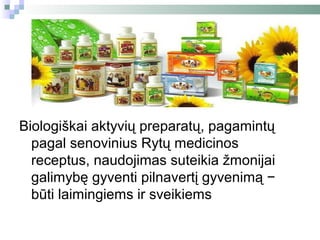 Biologiškai aktyvių preparatų, pagamintų
  pagal senovinius Rytų medicinos
  receptus, naudojimas suteikia žmonijai
  galimybę gyventi pilnavertį gyvenimą −
  būti laimingiems ir sveikiems
 