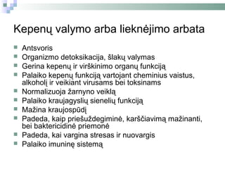 Kepenų valymo arba lieknėjimo arbata
   Antsvoris
   Organizmo detoksikacija, šlakų valymas
   Gerina kepenų ir virškinimo organų funkciją
   Palaiko kepenų funkciją vartojant cheminius vaistus,
    alkoholį ir veikiant virusams bei toksinams
   Normalizuoja žarnyno veiklą
   Palaiko kraujagyslių sienelių funkciją
   Mažina kraujospūdį
   Padeda, kaip priešuždegiminė, karščiavimą mažinanti,
    bei baktericidinė priemonė
   Padeda, kai vargina stresas ir nuovargis
   Palaiko imuninę sistemą
 