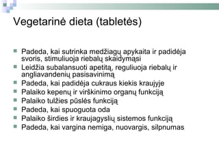 Vegetarinė dieta (tabletės)

   Padeda, kai sutrinka medžiagų apykaita ir padidėja
    svoris, stimuliuoja riebalų skaidymąsi
   Leidžia subalansuoti apetitą, reguliuoja riebalų ir
    angliavandenių pasisavinimą
   Padeda, kai padidėja cukraus kiekis kraujyje
   Palaiko kepenų ir virškinimo organų funkciją
   Palaiko tulžies pūslės funkciją
   Padeda, kai spuoguota oda
   Palaiko širdies ir kraujagyslių sistemos funkciją
   Padeda, kai vargina nemiga, nuovargis, silpnumas
 