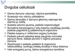 Dviguba celiuliozė
   Gerina žarnyno valymąsi, stiprina peristaltiką
   Išvaduoja nuo vidurių užkietėjimo
   Gerina skrandžio ir žarnyno gleivinių valymąsi bei
    stiprina jų veiklą
   Suteikia sotumo jausmą, padeda nepersivalgyti
   Sumažina kancerogenų ir kitų toksinių medžiagų poveikį,
    padeda pagreitinti jų pašalinimą iš organizmo
   Palaiko kepenų ir virškinimo organų funkcijas
   Padeda sukurti palankią terpę daugintis normaliai
    žarnyno florai, stabdo puvimo ir rūgimo procesus
    žarnyne
   Absorbuoja ir padeda pašalinti iš organizmo
    radionuklidus, sunkiųjų metalų druskas ir kitus toksinus
   Valo energetinį purvą, šalina energetinius kamščius
 