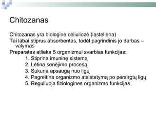 Chitozanas
Chitozanas yra biologinė celiuliozė (ląsteliena)
Tai labai stiprus absorbentas, todėl pagrindinis jo darbas –
  valymas
Preparatas atlieka 5 organizmui svarbias funkcijas:
       1. Stiprina imuninę sistemą
       2. Lėtina senėjimo procesą
       3. Sukuria apsaugą nuo ligų
       4. Pagreitina organizmo atsistatymą po persirgtų ligų
       5. Reguliuoja fiziologines organizmo funkcijas
 