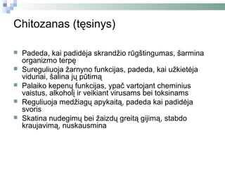 Chitozanas (tęsinys)

   Padeda, kai padidėja skrandžio rūgštingumas, šarmina
    organizmo terpę
   Sureguliuoja žarnyno funkcijas, padeda, kai užkietėja
    viduriai, šalina jų pūtimą
   Palaiko kepenų funkcijas, ypač vartojant cheminius
    vaistus, alkoholį ir veikiant virusams bei toksinams
   Reguliuoja medžiagų apykaitą, padeda kai padidėja
    svoris
   Skatina nudegimų bei žaizdų greitą gijimą, stabdo
    kraujavimą, nuskausmina
 