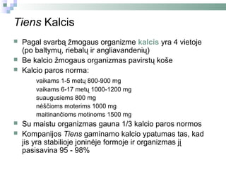 Tiens Kalcis
   Pagal svarbą žmogaus organizme kalcis yra 4 vietoje
    (po baltymų, riebalų ir angliavandenių)
   Be kalcio žmogaus organizmas pavirstų koše
   Kalcio paros norma:
        vaikams 1-5 metų 800-900 mg
        vaikams 6-17 metų 1000-1200 mg
        suaugusiems 800 mg
        nėščioms moterims 1000 mg
        maitinančioms motinoms 1500 mg
   Su maistu organizmas gauna 1/3 kalcio paros normos
   Kompanijos Tiens gaminamo kalcio ypatumas tas, kad
    jis yra stabilioje joninėje formoje ir organizmas jį
    pasisavina 95 - 98%
 