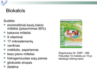 Biokalcis

Sudėtis:
 enzimolitiniai kaulų kalcio
  milteliai (įsisavinimas 90%)
 kakavos milteliai
 9 vitaminai
 17 mikroelementų
 vanilinas
 maltitolis, aspartamas
 lieso pieno milteliai          Registracijos Nr. GMP – 589
                                 Pakuotėje 10 maišelių po 10 gr.
 hidrogenizuotas sojų pienas    Maišelyje 400mg kalcio
 gliukozės sirupas
 želatina
 