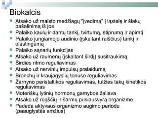 Biokalcis
   Atsako už maisto medžiagų "įvedimą" į ląstelę ir šlakų
    pašalinimą iš jos
   Palaiko kaulų ir dantų tankį, tvirtumą, stiprumą ir apimtį
   Palaiko jungiamojo audinio (įskaitant raiščius) tankį ir
    elastingumą
   Palaiko sąnarių funkcijas
   Atsako už raumenų (įskaitant širdį) susitraukimą
   Širdies ritmo reguliavimas
   Atsako už nervinių impulsų pralaidumą
   Bronchų ir kraujagyslių tonuso reguliavimas
   Žarnyno peristaltikos reguliavimas, tulžies takų kinetikos
    reguliavimas
   Moteriškų lytinių hormonų gamybos žaliava
   Atsako už rūgščių ir šarmų pusiausvyrą organizme
   Padeda aktyvaus organizmo augimo periodu
    (paauglystės amžius)
 