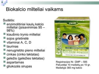Biokalcio milteliai vaikams

Sudėtis:
 enzimolitiniai kaulų kalcio
  milteliai (įsisavinimas 95 –
  98%)
 kiaušinio trynio milteliai
 sojos grietinėlė
 vitaminai A, C, D
 taurinas
 nenugriebto pieno milteliai
 cinkas (cinko laktatas)
 geležis (geležies laktatas)
 aspartamas                     Registracijos Nr. GMP – 585

 gliukozės sirupas
                                 Pakuotėje 10 maišelių po 10 gr.
                                 Maišelyje 360 mg kalcio
 