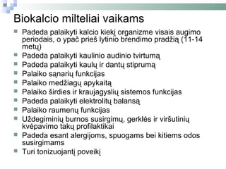 Biokalcio milteliai vaikams
   Padeda palaikyti kalcio kiekį organizme visais augimo
    periodais, o ypač prieš lytinio brendimo pradžią (11-14
    metų)
   Padeda palaikyti kaulinio audinio tvirtumą
   Padeda palaikyti kaulų ir dantų stiprumą
   Palaiko sąnarių funkcijas
   Palaiko medžiagų apykaitą
   Palaiko širdies ir kraujagyslių sistemos funkcijas
   Padeda palaikyti elektrolitų balansą
   Palaiko raumenų funkcijas
   Uždegiminių burnos susirgimų, gerklės ir viršutinių
    kvėpavimo takų profilaktikai
   Padeda esant alergijoms, spuogams bei kitiems odos
    susirgimams
   Turi tonizuojantį poveikį
 