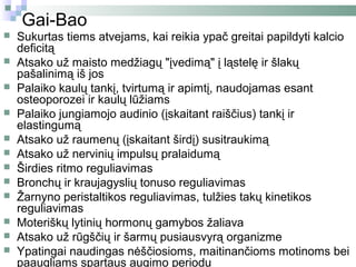 Gai-Bao
   Sukurtas tiems atvejams, kai reikia ypač greitai papildyti kalcio
    deficitą
   Atsako už maisto medžiagų "įvedimą" į ląstelę ir šlakų
    pašalinimą iš jos
   Palaiko kaulų tankį, tvirtumą ir apimtį, naudojamas esant
    osteoporozei ir kaulų lūžiams
   Palaiko jungiamojo audinio (įskaitant raiščius) tankį ir
    elastingumą
   Atsako už raumenų (įskaitant širdį) susitraukimą
   Atsako už nervinių impulsų pralaidumą
   Širdies ritmo reguliavimas
   Bronchų ir kraujagyslių tonuso reguliavimas
   Žarnyno peristaltikos reguliavimas, tulžies takų kinetikos
    reguliavimas
   Moteriškų lytinių hormonų gamybos žaliava
   Atsako už rūgščių ir šarmų pusiausvyrą organizme
   Ypatingai naudingas nėščiosioms, maitinančioms motinoms bei
    paaugliams spartaus augimo periodu
 