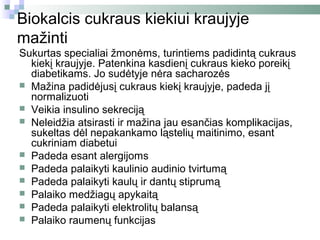 Biokalcis cukraus kiekiui kraujyje
mažinti
Sukurtas specialiai žmonėms, turintiems padidintą cukraus
  kiekį kraujyje. Patenkina kasdienį cukraus kieko poreikį
  diabetikams. Jo sudėtyje nėra sacharozės
 Mažina padidėjusį cukraus kiekį kraujyje, padeda jį
  normalizuoti
 Veikia insulino sekreciją
 Neleidžia atsirasti ir mažina jau esančias komplikacijas,
  sukeltas dėl nepakankamo ląstelių maitinimo, esant
  cukriniam diabetui
 Padeda esant alergijoms
 Padeda palaikyti kaulinio audinio tvirtumą
 Padeda palaikyti kaulų ir dantų stiprumą
 Palaiko medžiagų apykaitą
 Padeda palaikyti elektrolitų balansą
 Palaiko raumenų funkcijas
 