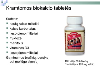Kramtomos biokalcio tabletės

Sudėtis:
 kaulų kalcio milteliai
 kalcio karbonatas
 lieso pieno milteliai
 fruktozė
 manitolis
 vitaminas D3
 lieso pieno milteliai
Gaminamos braškių, persikų
  bei moliūgo skonių         Dėžutėje 60 tablečių
                             1tabletėje – 170 mg kalcio
 