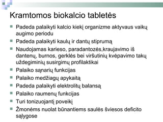 Kramtomos biokalcio tabletės
   Padeda palaikyti kalcio kiekį organizme aktyvaus vaikų
    augimo periodu
   Padeda palaikyti kaulų ir dantų stiprumą
   Naudojamas karieso, paradantozės,kraujavimo iš
    dantenų, burnos, gerklės bei viršutinių kvėpavimo takų
    uždegiminių susirgimų profilaktikai
   Palaiko sąnarių funkcijas
   Palaiko medžiagų apykaitą
   Padeda palaikyti elektrolitų balansą
   Palaiko raumenų funkcijas
   Turi tonizuojantį poveikį
   Žmonėms nuolat būnantiems saulės šviesos deficito
    sąlygose
 