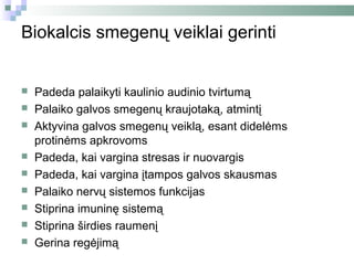 Biokalcis smegenų veiklai gerinti


   Padeda palaikyti kaulinio audinio tvirtumą
   Palaiko galvos smegenų kraujotaką, atmintį
   Aktyvina galvos smegenų veiklą, esant didelėms
    protinėms apkrovoms
   Padeda, kai vargina stresas ir nuovargis
   Padeda, kai vargina įtampos galvos skausmas
   Palaiko nervų sistemos funkcijas
   Stiprina imuninę sistemą
   Stiprina širdies raumenį
   Gerina regėjimą
 