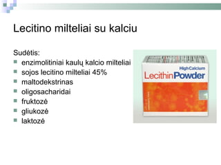 Lecitino milteliai su kalciu

Sudėtis:
 enzimolitiniai kaulų kalcio milteliai
 sojos lecitino milteliai 45%
 maltodekstrinas
 oligosacharidai
 fruktozė
 gliukozė
 laktozė
 
