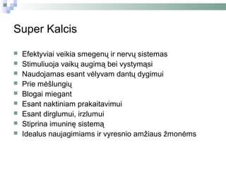 Super Kalcis

   Efektyviai veikia smegenų ir nervų sistemas
   Stimuliuoja vaikų augimą bei vystymąsi
   Naudojamas esant vėlyvam dantų dygimui
   Prie mėšlungių
   Blogai miegant
   Esant naktiniam prakaitavimui
   Esant dirglumui, irzlumui
   Stiprina imuninę sistemą
   Idealus naujagimiams ir vyresnio amžiaus žmonėms
 