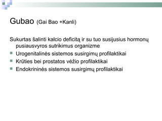 Gubao      (Gai Bao +Kanli)


Sukurtas šalinti kalcio deficitą ir su tuo susijusius hormonų
  pusiausvyros sutrikimus organizme
 Urogenitalinės sistemos susirgimų profilaktikai
 Krūties bei prostatos vėžio profilaktikai
 Endokrininės sistemos susirgimų profilaktikai
 